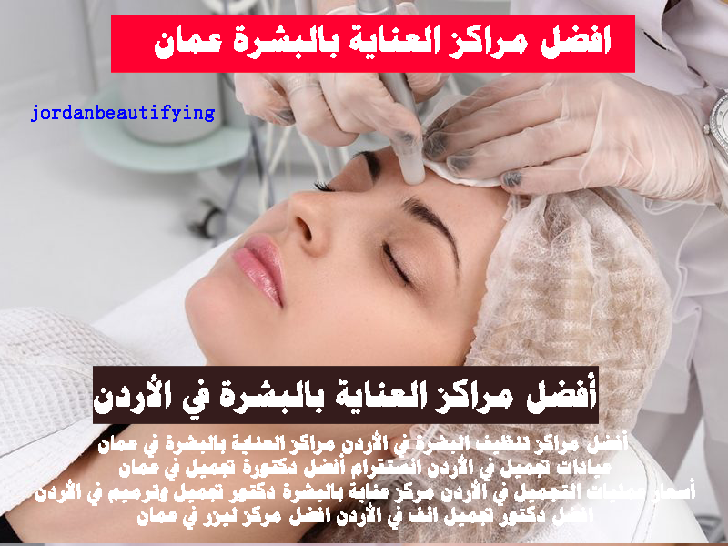 أفضل مراكز تنظيف البشرة في الأردن مراكز العناية بالبشرة في عمان